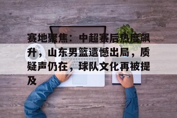 美高梅澳门官网-赛地聚焦：中超赛后热度飙升，山东男篮遗憾出局，质疑声仍在，球队文化再被提及
